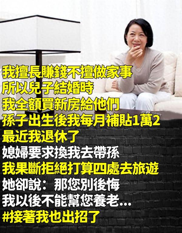 我擅長賺錢不擅做家事！所以兒子結婚時我全額買新房給他們、孫子出生後我則是每月補貼1萬2。最近我退休了「媳婦要求換我去帶孫」我果斷拒絕，打算四處去旅遊，她卻說：「那您別後悔，我以後不能幫您養老....」 #接著我也出招了