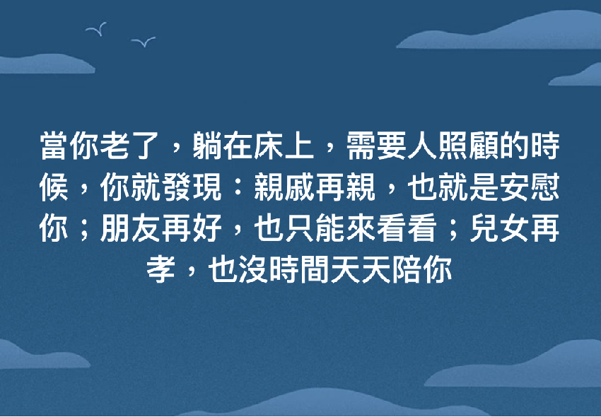 當你老了，躺在床上，需要人照顧的時候，你就發現：親戚再親，也就是安慰你；朋友再好，也只能來看看；兒女再孝，也沒時間天天陪你