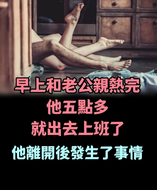 早上，和老公親熱完，他五點多就出去上班了，他離開後發生了事情