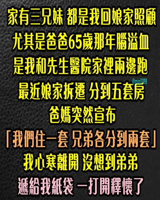 家有三兄妹！ 都是我回娘家照顧，尤其爸爸65歲那年腦溢血，是我和先生醫院家裡兩邊跑。最近娘家拆遷、分到五套房，爸媽突然宣布「我們住一套，兄弟各分到兩套」，我心寒離開，沒想到弟弟遞給我紙袋，一打開釋懷了…