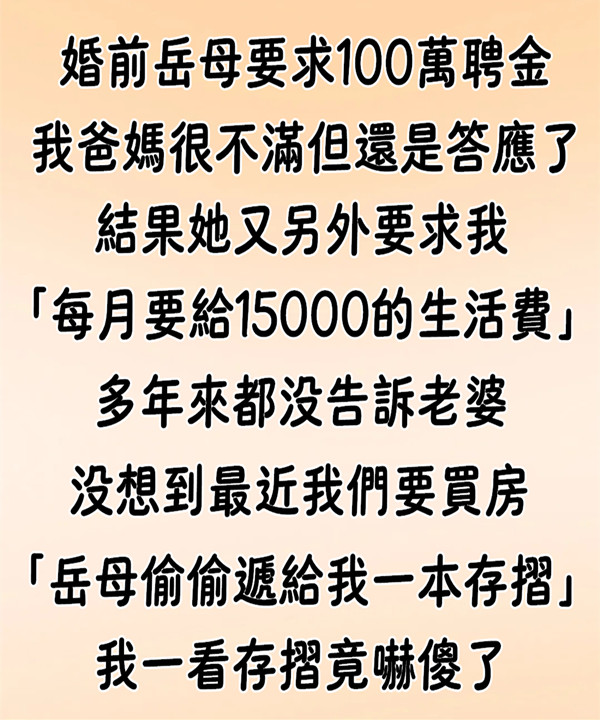 婚前，岳母要求100萬聘金，我爸媽很不滿但還是答應了！ 結果她又另外要求我「每個月要給15000的生活費」我也還是照做，多年來都沒告訴老婆...沒想到最近我們要買房「岳母偷偷遞給我一本存摺」我一看傻了