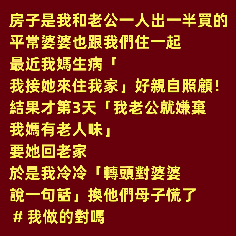 房子是我和老公一人出一半買的，平常婆婆也跟我們住一起。最近我媽生病「我接她來住我家」好親自照顧！結果才第3天「我老公就嫌棄我媽有老人味」要她回老家，於是我冷冷「轉頭對婆婆說一句話」換他們母子慌了 # 我做的對嗎