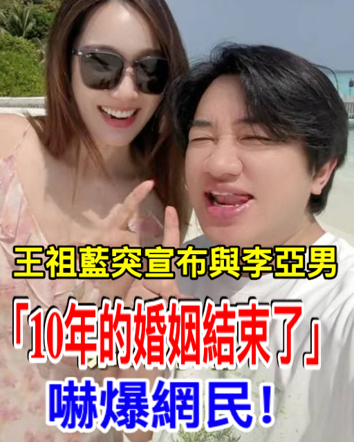 王祖藍突宣布與李亞男「10年的婚姻結束了」6字透露原因 嚇爆網民！