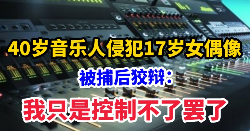 40歲音樂人侵犯17歲女偶像，被捕後狡辯：我只是控制不了罷了